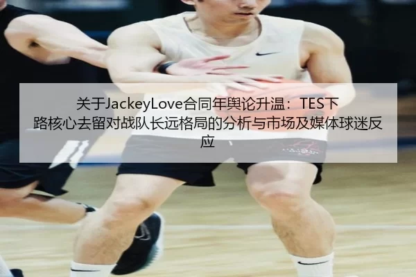 关于JackeyLove合同年舆论升温：TES下路核心去留对战队长远格局的分析与市场及媒体球迷反应