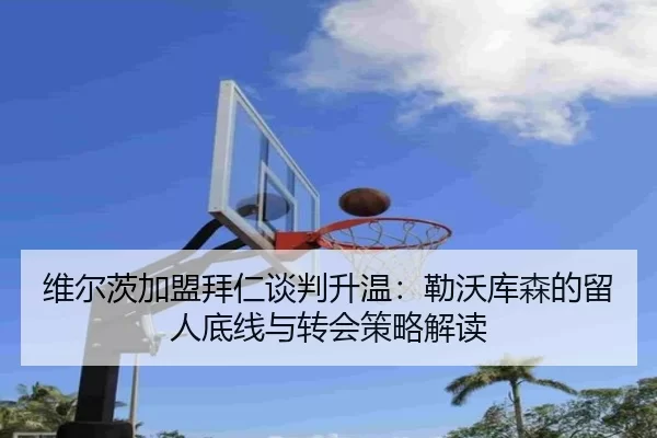 维尔茨加盟拜仁谈判升温：勒沃库森的留人底线与转会策略解读