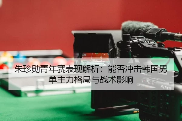 朱珍勋青年赛表现解析：能否冲击韩国男单主力格局与战术影响