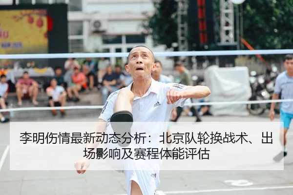 李明伤情最新动态分析：北京队轮换战术、出场影响及赛程体能评估