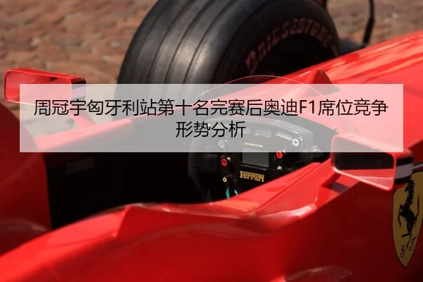 周冠宇匈牙利站第十名完赛后奥迪F1席位竞争形势分析